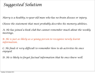 Suggested Solution
Harry is a healthy 70-year-old man who has no brain disease or injury.
Choose the statement that most probably describes his memory abilities.
A. He has joined a book club but cannot remember much about the weekly
meetings.
B. He is just as likely as a young person to recognise newly learnt
information.
C. He finds it very difficult to remember how to do activities he once
enjoyed.
D. He is likely to forget factual information that he once knew well.

Tuesday, 22 October 2013

 