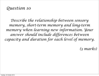 Question 10
Describe the relationship between sensory
memory, short-term memory and long-term
memory when learning new information. Your
answer should include differences between
capacity and duration for each level of memory.
(3 marks)

Tuesday, 22 October 2013

 