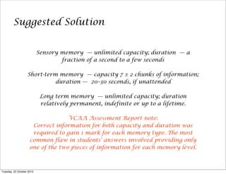 Suggested Solution
Sensory memory — unlimited capacity; duration — a
fraction of a second to a few seconds
Short-term memory — capacity 7 ± 2 chunks of information;
duration — 20–30 seconds, if unattended
Long term memory — unlimited capacity; duration
relatively permanent, indefinite or up to a lifetime.
VCAA Assessment Report note:
Correct information for both capacity and duration was
required to gain 1 mark for each memory type. The most
common flaw in students' answers involved providing only
one of the two pieces of information for each memory level.

Tuesday, 22 October 2013

 