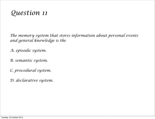 Question 11

The memory system that stores information about personal events
and general knowledge is the
A. episodic system.
B. semantic system.
C. procedural system.
D. declarative system.

Tuesday, 22 October 2013

 