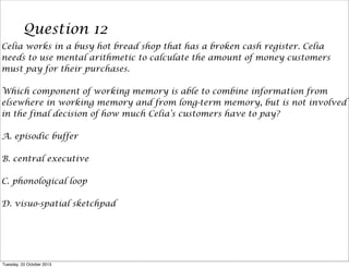 Question 12
Celia works in a busy hot bread shop that has a broken cash register. Celia
needs to use mental arithmetic to calculate the amount of money customers
must pay for their purchases.
Which component of working memory is able to combine information from
elsewhere in working memory and from long-term memory, but is not involved
in the final decision of how much Celia’s customers have to pay?
A. episodic buffer
B. central executive
C. phonological loop
D. visuo-spatial sketchpad

Tuesday, 22 October 2013

 
