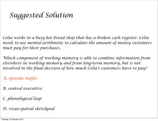 Suggested Solution
Celia works in a busy hot bread shop that has a broken cash register. Celia
needs to use mental arithmetic to calculate the amount of money customers
must pay for their purchases.
Which component of working memory is able to combine information from
elsewhere in working memory and from long-term memory, but is not
involved in the final decision of how much Celia’s customers have to pay?
A. episodic buffer
B. central executive
C. phonological loop
D. visuo-spatial sketchpad
Tuesday, 22 October 2013

 