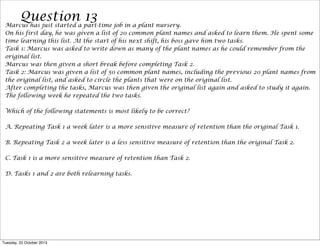 Questiona part-time job in a plant nursery.
13
Marcus has just started
On his first day, he was given a list of 20 common plant names and asked to learn them. He spent some
time learning this list. At the start of his next shift, his boss gave him two tasks.
Task 1: Marcus was asked to write down as many of the plant names as he could remember from the
original list.
Marcus was then given a short break before completing Task 2.
Task 2: Marcus was given a list of 50 common plant names, including the previous 20 plant names from
the original list, and asked to circle the plants that were on the original list.
After completing the tasks, Marcus was then given the original list again and asked to study it again.
The following week he repeated the two tasks.
Which of the following statements is most likely to be correct?
A. Repeating Task 1 a week later is a more sensitive measure of retention than the original Task 1.
B. Repeating Task 2 a week later is a less sensitive measure of retention than the original Task 2.
C. Task 1 is a more sensitive measure of retention than Task 2.
D. Tasks 1 and 2 are both relearning tasks.

Tuesday, 22 October 2013

 