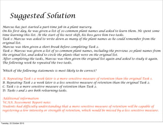 Suggested Solution
Marcus has just started a part-time job in a plant nursery.
On his first day, he was given a list of 20 common plant names and asked to learn them. He spent some
time learning this list. At the start of his next shift, his boss gave him two tasks.
Task 1: Marcus was asked to write down as many of the plant names as he could remember from the
original list.
Marcus was then given a short break before completing Task 2.
Task 2: Marcus was given a list of 50 common plant names, including the previous 20 plant names from
the original list, and asked to circle the plants that were on the original list.
After completing the tasks, Marcus was then given the original list again and asked to study it again.
The following week he repeated the two tasks.
Which of the following statements is most likely to be correct?
A. Repeating Task 1 a week later is a more sensitive measure of retention than the original Task 1.
B. Repeating Task 2 a week later is a less sensitive measure of retention than the original Task 2.
C. Task 1 is a more sensitive measure of retention than Task 2.
D. Tasks 1 and 2 are both relearning tasks.
Additional information
VCAA Assessment Report note:
Students had difficulty understanding that a more sensitive measure of retention will be capable of
registering a low intensity or strength of retention, which would be missed by a less sensitive measure.

Tuesday, 22 October 2013

 