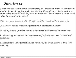 Question 14
Frank was concerned about remembering, in the correct order, all the items he
had to discuss during his work presentation. He made up a short and funny
story which included each key word in order and then used this to assist recall
when he presented the speech.
The mnemonic device used by Frank would have assisted his memory by
A. allowing him to rehearse information in short-term memory.
B. adding state-dependent cues to the material to be learned and retrieved.
C. decreasing the amount and complexity of information to be learned and
retrieved.
D. elaborating the information and enhancing its organisation in long-term
memory.

Tuesday, 22 October 2013

 