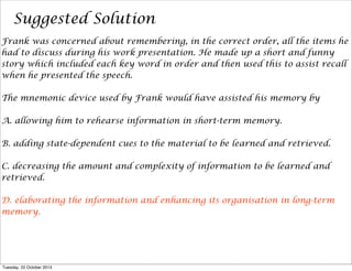 Suggested Solution
Frank was concerned about remembering, in the correct order, all the items he
had to discuss during his work presentation. He made up a short and funny
story which included each key word in order and then used this to assist recall
when he presented the speech.
The mnemonic device used by Frank would have assisted his memory by
A. allowing him to rehearse information in short-term memory.
B. adding state-dependent cues to the material to be learned and retrieved.
C. decreasing the amount and complexity of information to be learned and
retrieved.
D. elaborating the information and enhancing its organisation in long-term
memory.

Tuesday, 22 October 2013

 
