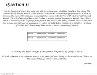 Question 15
A school principal wanted to work out which two languages should be taught at her school. The
school already taught French so she wanted to choose the second language from either Italian or
Chinese. She wanted to introduce a language that would not interfere with students' retention of
French. The school principal knew that Italian is a more similar language to French than Chinese
which is a very different language from French. She divided the Year 7 students in her school into
two groups and followed the procedure set out in the table below to find out what effect the study
of Italian and Chinese may have on the students' retention of French.

a. Identify and define the type of interference being tested by Groups A and B.
b. With reference to interference theory, is the principal more likely to choose Italian or Chinese as
the second language in her school, and why?
4 mark(s)

Tuesday, 22 October 2013

 