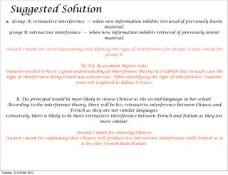 Suggested Solution
a. Group A: retroactive interference — when new information inhibits retrieval of previously learnt
material.
Group B: retroactive interference — when new information inhibits retrieval of previously learnt
material.
Award 1 mark for correctly naming and defining the type of interference for Group A and 1 mark for
group B.
VCAA Assessment Report note:
Students needed to have a good understanding of interference theory to establish that in each case the
type of interference being tested was retroactive. After identifying the type of interference, students
were not required to define it twice.

b. The principal would be most likely to choose Chinese as the second language in her school.
According to the interference theory, there will be less retroactive interference between Chinese and
French as they are not similar languages.
Conversely, there is likely to be more retroactive interference between French and Italian as they are
more similar.
Award 1 mark for choosing Chinese.
Award 1 mark for explaining that Chinese will produce less retroactive interference with French as it
is less like French than Italian.

Tuesday, 22 October 2013

 