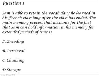 Question 1
Sam is able to retain the vocabulary he learned in
his French class long after the class has ended. The
main memory process that accounts for the fact
that Sam can hold information in his memory for
extended periods of time is
A.Encoding
B. Retrieval
C. Chunking
D.Storage
Tuesday, 22 October 2013

 