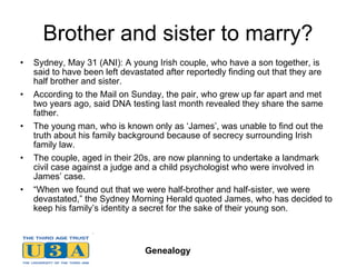 Brother and sister to marry? Sydney, May 31 (ANI): A young Irish couple, who have a son together, is said to have been left devastated after reportedly finding out that they are half brother and sister. According to the Mail on Sunday, the pair, who grew up far apart and met two years ago, said DNA testing last month revealed they share the same father. The young man, who is known only as ‘James’, was unable to find out the truth about his family background because of secrecy surrounding Irish family law. The couple, aged in their 20s, are now planning to undertake a landmark civil case against a judge and a child psychologist who were involved in James’ case. “ When we found out that we were half-brother and half-sister, we were devastated,” the Sydney Morning Herald quoted James, who has decided to keep his family’s identity a secret for the sake of their young son. 