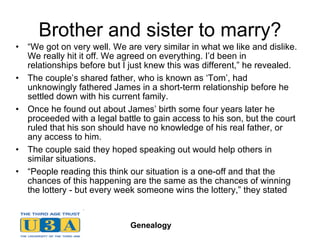 Brother and sister to marry? “ We got on very well. We are very similar in what we like and dislike. We really hit it off. We agreed on everything. I’d been in relationships before but I just knew this was different,” he revealed. The couple’s shared father, who is known as ‘Tom’, had unknowingly fathered James in a short-term relationship before he settled down with his current family. Once he found out about James’ birth some four years later he proceeded with a legal battle to gain access to his son, but the court ruled that his son should have no knowledge of his real father, or any access to him. The couple said they hoped speaking out would help others in similar situations. “ People reading this think our situation is a one-off and that the chances of this happening are the same as the chances of winning the lottery - but every week someone wins the lottery,” they stated 