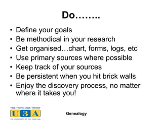 Do…….. Define your goals Be methodical in your research Get organised…chart, forms, logs, etc Use primary sources where possible Keep track of your sources Be persistent when you hit brick walls Enjoy the discovery process, no matter where it takes you! 