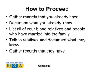 How to Proceed Gather records that you already have   Document what you already know List all of your blood relatives and people who have married into the family Talk to relatives and document what they know Gather records that they have 
