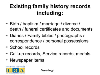 Existing family history records including: Birth / baptism / marriage / divorce / death / funeral certificates and documents Diaries / Family bibles / photographs /  correspondence / personal possessions School records Call-up records, Service records, medals Newspaper items 