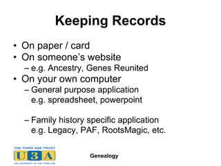 Keeping Records On paper / card On someone’s website e.g. Ancestry, Genes Reunited On your own computer General purpose application e.g. spreadsheet, powerpoint Family history specific application e.g. Legacy, PAF, RootsMagic, etc. 