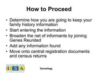 How to Proceed Determine how you are going to keep your family history information Start entering the information Broaden the net of informants by joining Genes Reunited Add any information found Move onto central registration documents and census returns 