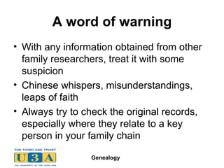A word of warning With any information obtained from other family researchers, treat it with some suspicion Chinese whispers, misunderstandings, leaps of faith Always try to check the original records, especially where they relate to a key person in your family chain 