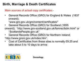 Birth, Marriage & Death Certificates General Records Office (GRO) for England & Wales  (1837  onward);  “www.gro.gov.uk/gro/content/certificates/” General Records Office (GRO) for Scotland (1855 onward);  “http://www.gro-scotland.gov.uk/famrec/bdm.html” or  “ScotlandsPeople.gov.uk” General Records Office (GRO) for Northern Ireland;  “http://www.groni.gov.uk/index.htm”. Cost of Certificates from these sites is normally £9.25 and  take about 5 to 10 days to arrive Main sources of actual copy certificates:- 