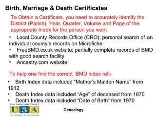 Birth, Marriage & Death Certificates Local County Records Office (CRO); personal search of  an  individual county’s records on Microfiche FreeBMD.co.uk website; partially complete records of BMD  with good search facility Ancestry.com website;  Birth Index data included “Mother’s Maiden Name” from  1912 Death Index data included “Age” of deceased from 1870 Death Index data included “Date of Birth” from 1970 To help one find the correct  BMD index ref:- To Obtain a Certificate, you need to accurately identify the District (Parish), Year, Quarter, Volume and Page of the appropriate Index for the person you want 