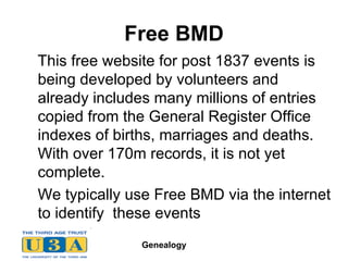 Free BMD   This free website for post 1837 events is being developed by volunteers and already includes many millions of entries copied from the General Register Office indexes of births, marriages and deaths. With over 170m records, it is not yet complete.  We typically use Free BMD via the internet to identify  these events 