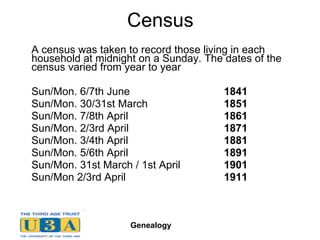 Census A census was taken to record those living in each household at midnight on a Sunday. The dates of the census varied from year to year Sun/Mon. 6/7th June  1841  Sun/Mon. 30/31st March  1851  Sun/Mon. 7/8th April  1861  Sun/Mon. 2/3rd April 1871   Sun/Mon. 3/4th April  1881  Sun/Mon. 5/6th April  1891   Sun/Mon. 31st March / 1st April  1901  Sun/Mon  2/3rd April 1911 