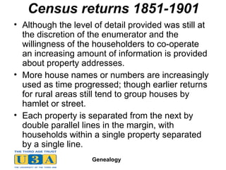 Census returns 1851-1901 Although the level of detail provided was still at the discretion of the enumerator and the willingness of the householders to co-operate  an increasing amount of information is provided about property addresses. More house names or numbers are increasingly used as time progressed; though earlier returns for rural areas still tend to group houses by hamlet or street. Each property is separated from the next by double parallel lines in the margin, with households within a single property separated by a single line.  