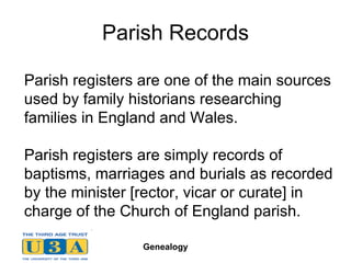 Parish Records Parish registers are one of the main sources used by family historians researching families in England and Wales.  Parish registers are simply records of baptisms, marriages and burials as recorded by the minister [rector, vicar or curate] in charge of the Church of England parish.  