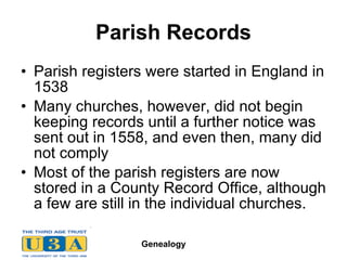 Parish Records Parish registers were started in England in 1538  Many churches, however, did not begin keeping records until a further notice was sent out in 1558, and even then, many did not comply  Most of the parish registers are now stored in a County Record Office, although a few are still in the individual churches.  