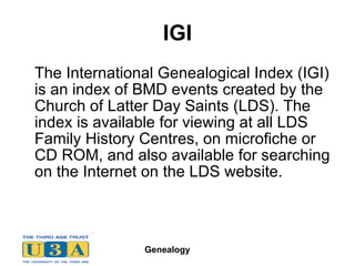 IGI The International Genealogical Index (IGI) is an index of BMD events created by the Church of Latter Day Saints (LDS). The index is available for viewing at all LDS Family History Centres, on microfiche or CD ROM, and also available for searching on the Internet on the LDS website.  