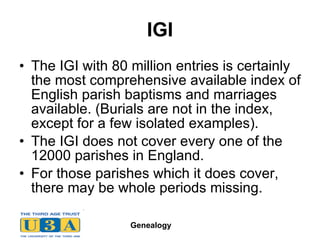IGI The IGI with 80 million entries is certainly the most comprehensive available index of English parish baptisms and marriages available. (Burials are not in the index, except for a few isolated examples).  The IGI does not cover every one of the 12000 parishes in England.  For those parishes which it does cover, there may be whole periods missing.  