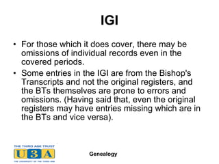 IGI For those which it does cover, there may be omissions of individual records even in the covered periods.  Some entries in the IGI are from the Bishop's Transcripts and not the original registers, and the BTs themselves are prone to errors and omissions. (Having said that, even the original registers may have entries missing which are in the BTs and vice versa).  