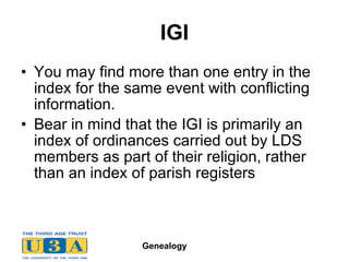IGI You may find more than one entry in the index for the same event with conflicting information.  Bear in mind that the IGI is primarily an index of ordinances carried out by LDS members as part of their religion, rather than an index of parish registers  