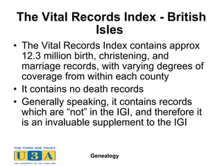 The Vital Records Index - British Isles  The Vital Records Index contains approx 12.3 million birth, christening, and marriage records, with varying degrees of coverage from within each county  It contains no death records Generally speaking, it contains records which are “not” in the IGI, and therefore it is an invaluable supplement to the IGI  