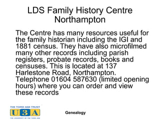 LDS Family History Centre Northampton The Centre has many resources useful for the family historian including the IGI and 1881 census. They have also microfilmed many other records including parish registers, probate records, books and censuses. This is located at 137 Harlestone Road, Northampton. Telephone 01604 587630 (limited opening hours) where you can order and view these records  