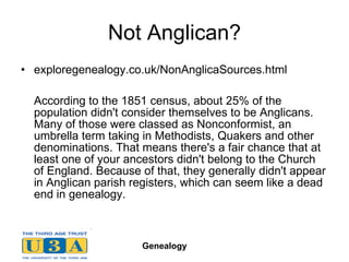 Not Anglican? exploregenealogy.co.uk/NonAnglicaSources.html According to the 1851 census, about 25% of the population didn't consider themselves to be Anglicans. Many of those were classed as Nonconformist, an umbrella term taking in Methodists, Quakers and other denominations. That means there's a fair chance that at least one of your ancestors didn't belong to the Church of England. Because of that, they generally didn't appear in Anglican parish registers, which can seem like a dead end in genealogy.  