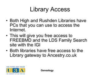 Library Access Both High and Rushden Libraries have PCs that you can use to access the Internet. This will give you free access to FREEBMD and the LDS Family Search site with the IGI Both libraries have free access to the Library gateway to Ancestry.co.uk 