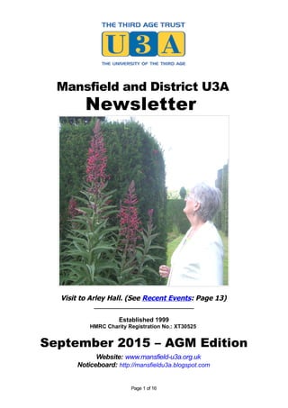Mansfield and District U3A
Newsletter
Visit to Arley Hall. (See Recent Events: Page 13)
_____________________________
Established 1999
HMRC Charity Registration No.: XT30525
September 2015 – AGM Edition
Website: www.mansfield-u3a.org.uk
Noticeboard: http://mansfieldu3a.blogspot.com
Page 1 of 16
 