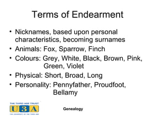 Terms of Endearment Nicknames, based upon personal characteristics, becoming surnames Animals: Fox, Sparrow, Finch Colours: Grey, White, Black, Brown, Pink,    Green, Violet Physical: Short, Broad, Long Personality: Pennyfather, Proudfoot,    Bellamy  