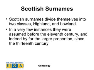 Scottish Surnames Scottish surnames divide themselves into two classes, Highland, and Lowland. In a very few instances they were assumed before the eleventh century, and indeed by far the larger proportion, since the thirteenth century  