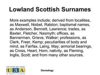 Lowland Scottish Surnames More examples include; derived from localities, as Maxwell, Nisbet, Ralston; baptismal names, as Anderson, Bennett, Lawrence; trades, as Baxter, Fletcher, Nasmyth; offices, as Bannerman, Grieve, Walker; professions, as Clerk, Freer, Kemp; peculiarities of body and mind, as Fairfax, Laing, May; armorial bearings, as Cross, Heart, Horn; nativity, as Fleming, Inglis, Scott; and from many other sources.  