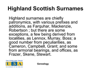 Highland Scottish Surnames Highland surnames are chiefly patronymics, with various prefixes and additions, as Farquhar, Mackenzie, Robertson ; but there are some exceptions, a few being derived from localities, as Lennox, Murray, Boss; a good number from peculiarities, as Cameron, Campbell, Grant; and some from armorial bearings, and offices, as Frazer, Skene, Stewart.  