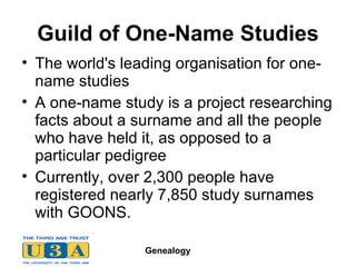 Guild of One-Name Studies The world's leading organisation for one-name studies  A one-name study is a project researching facts about a surname and all the people who have held it, as opposed to a particular pedigree  Currently, over 2,300 people have registered nearly 7,850 study surnames with GOONS.  