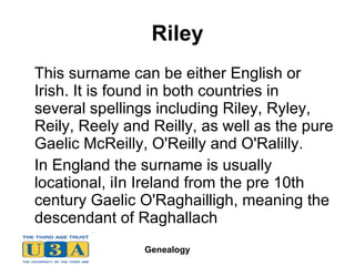 Riley This surname can be either English or Irish. It is found in both countries in several spellings including Riley, Ryley, Reily, Reely and Reilly, as well as the pure Gaelic McReilly, O'Reilly and O'Ralilly. In England the surname is usually locational, iIn Ireland from the pre 10th century Gaelic O'Raghailligh, meaning the descendant of Raghallach  
