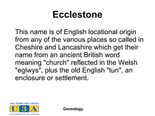 Ecclestone This name is of English locational origin from any of the various places so called in Cheshire and Lancashire which get their name from an ancient British word meaning "church" reflected in the Welsh "eglwys", plus the old English "tun", an enclosure or settlement.  