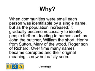 Why? When communities were small each person was identifiable by a single name, but as the population increased, it gradually became necessary to identify people further - leading to names such as John the butcher, William the short, Henry from Sutton, Mary of the wood, Roger son of Richard. Over time many names became corrupted and their original meaning is now not easily seen.  