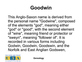 Goodwin This Anglo-Saxon name is derived from the personal name "Godwine", composed of the elements "god", meaning either "god" or "good", with the second element of "wine", meaning friend or protector or "sweyn", meaning "follower of“. It is recorded in various forms including Godwin, Goodwin, Goodswin, and the Norfolk and East Anglian Godswen,  