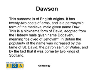 Dawson This surname is of English origins. It has  twenty-two coats of arms, and is a patronymic form of the medieval male given name Daw. This is a nickname form of David, adopted from the Hebrew male given name Dodavehu meaning "beloved of Jehovah". In Britain the popularity of the name was increased by the fame of St. David, the patron saint of Wales, and by the fact that it was borne by two kings of Scotland,  