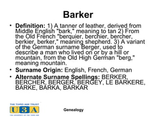 Barker Definition:  1) A tanner of leather, derived from Middle English "bark," meaning to tan 2) From the Old French "berquier, berchier, bercher, berkier, berker," meaning shepherd. 3) A variant of the German surname Berger, used to describe a man who lived on or by a hill or mountain, from the Old High German "berg," meaning mountain.  Surname Origin:  English, French, German  Alternate Surname Spellings:  BERKER, BERCHER, BERGER, BERGEY, LE BARKERE, BARKE, BARKA, BARKAR  