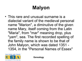 Malyon This rare and unusual surname is a dialectal variant of the medieval personal name "Marion", a diminutive of the given name Mary, itself coming from the Latin "Maria", from "mar" meaning drop, plus "yam", sea. The first recorded spelling of the family name is shown to be that of John Malyon, which was dated 1351 - 1354, in the "Personal Names of Essex"  