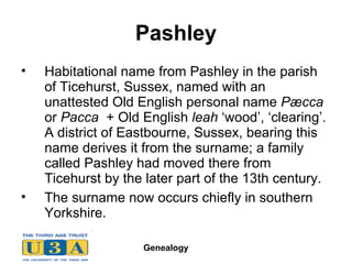 Pashley Habitational name from Pashley in the parish of Ticehurst, Sussex, named with an unattested Old English personal name  Pæcca  or  Pacca   + Old English  leah  ‘wood’, ‘clearing’. A district of Eastbourne, Sussex, bearing this name derives it from the surname; a family called Pashley had moved there from Ticehurst by the later part of the 13th century.  The surname now occurs chiefly in southern Yorkshire. 